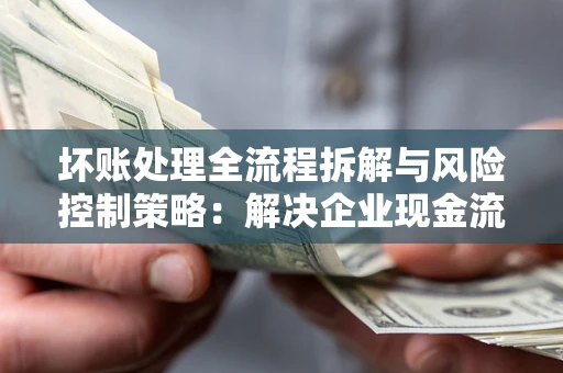 济南坏账处理全流程拆解与风险控制策略：解决企业现金流顽疾的实战指南
