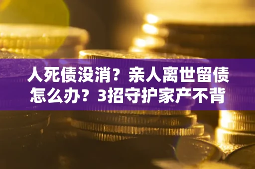 济南人死债没消？亲人离世留债怎么办？3招守护家产不背锅