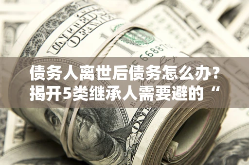 济南债务人离世后债务怎么办？揭开5类继承人需要避的“坑”