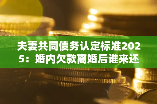 济南夫妻共同债务认定标准2025:婚内欠款离婚后谁来还? 济南夫妻共同债务认定标准2025:婚内欠款离婚后谁来还?