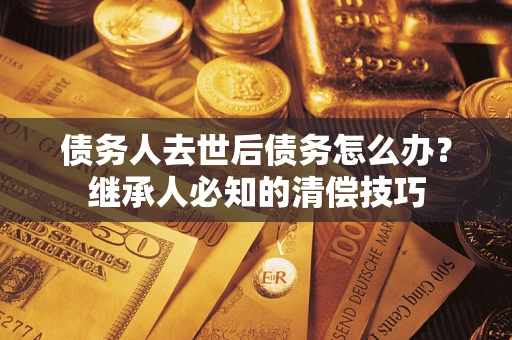 济南债务人去世后债务怎么办？继承人必知的清偿技巧