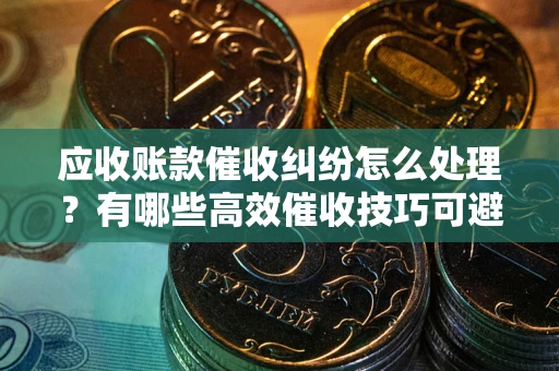 济南应收账款催收纠纷怎么处理？有哪些高效催收技巧可避免坏账？