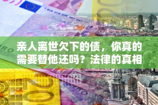 济南亲人离世欠下的债，你真的需要替他还吗？法律的真相或许与你想的不一样